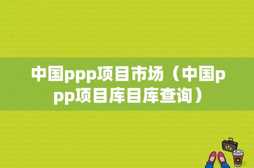 中国ppp项目市场（中国ppp项目库目库查询）-图1